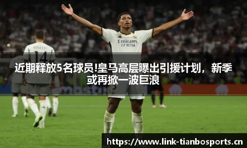 近期释放5名球员!皇马高层曝出引援计划，新季或再掀一波巨浪